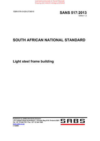 ISBN 978-0-626-27369-9
SANS 517:2013
Edition 1.2
SOUTH AFRICAN NATIONAL STANDARD
Light steel frame building
Published by SABS Standards Division
1 Dr Lategan Road Groenkloof Private Bag X191 Pretoria 0001
Tel: +27 12 428 7911 Fax: +27 12 344 1568
www.sabs.co.za
© SABS
Licensed exclusively to Venish Dewrajh.
Copying and network storage prohibited.
 