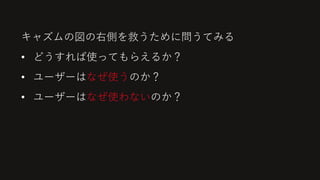 キャズムの図の右側を救うために問うてみる
• どうすれば使ってもらえるか？
• ユーザーはなぜ使うのか？
• ユーザーはなぜ使わないのか？
 