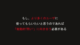 もし、より多くのユーザに
使ってもらいたいと思うのであれば
「能動的”問い”」に向き合う必要がある
 