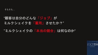 “顧客は自分のどんな「ジョブ」が
ミルクシェイクを「雇用」させたか？”
そもそも…
”ミルクシェイクの「本当の競合」は何なのか“
 