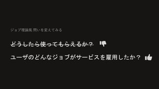 ジョブ理論風 問いを変えてみる
どうしたら使ってもらえるか？
ユーザのどんなジョブがサービスを雇用したか？
 
