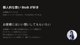 個人的な想い BtoB が好き
お客様のビジネスが
社会にインパクトを与える、そのお手伝いができる。
お客様にはいい想いしてもらいたい
お客様の「どう使えば効果が出る」という発想力や
ITリテラシーに依存することなく、
同じお金を払っていただくのなら
Sansan をとことん活用して、儲けていただきたい。
 