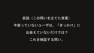 仮説（この問いを立てた背景）
今使っていないユーザは、「きっかけ」に
出会えていないだけでは？
これを検証する問い。
 