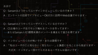 Sansan Builders Box
おまけ
Q：Sansanはどうやってユーザインタビューしているのですか？
A：アンケートの回答でインタビューOKの方に訪問やWeb会議でやります。
Q：Sansanはどうやってユーザテストしているのですか？
A：CS主催のユーザ会でモック触れるブースを作ってます。
またはSansan入社1週間未満のメンバーを捕まえて協力を得てます。
Q：インタビュー行くのが怖いです。または面倒です。
A：「私はユーザのこと知らない。知りたい。」と謙虚になることから始まります。
大丈夫、インタビュー受けてくださるユーザさんは温かいです。
 