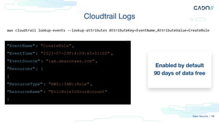 Cloudtrail Logs
Enabled by default
90 days of data free
Cado Security | 14
aws cloudtrail lookup-events --lookup-attributes AttributeKey=EventName,AttributeValue=CreateRole
"EventName": "CreateRole",
"EventTime": "2023-07-29T14:09:40+01:00" ,
"EventSource": "iam.amazonaws.com" ,
"Resources": [
{
"ResourceType" : "AWS::IAM::Role" ,
"ResourceName" : "EvilRoleInYourAccount"
}
 