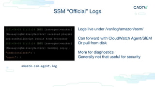 SSM “Oﬃcial” Logs
Logs live under /var/log/amazon/ssm/
Can forward with CloudWatch Agent/SIEM
Or pull from disk
More for diagnostics
Generally not that useful for security
2021-06-08 11:15:14 INFO [ssm-agent-worker]
[MessagingDeliveryService] received plugin:
aws:runShellScript result from Processor
2021-06-08 11:15:14 INFO [ssm-agent-worker]
[MessagingDeliveryService] Sending reply {
"additionalInfo": {
"agent": {
amazon-ssm-agent.log
 