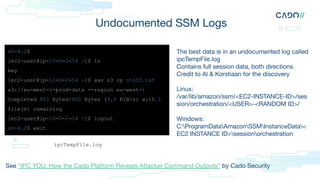 Undocumented SSM Logs
sh-4.2$
[ec2-user@ip-10-0-2-54 ~]$ ls
key
[ec2-user@ip-10-0-2-54 ~]$ aws s3 cp staff.txt
s3://eu-west-1-prod-data --region eu-west-1
Completed 802 Bytes/802 Bytes (9.4 KiB/s) with 1
file(s) remaining
[ec2-user@ip-10-0-2-54 ~]$ logout
sh-4.2$ exit
The best data is in an undocumented log called
ipcTempFile.log
Contains full session data, both directions
Credit to Al & Korstiaan for the discovery
Linux:
/var/lib/amazon/ssm/<EC2-INSTANCE-ID>/ses
sion/orchestration/<USER>-<RANDOM ID>/
Windows:
C:ProgramDataAmazonSSMInstanceData<
EC2 INSTANCE ID>sessionorchestration
ipcTempFile.log
See “IPC YOU: How the Cado Platform Reveals Attacker Command Outputs” by Cado Security
 