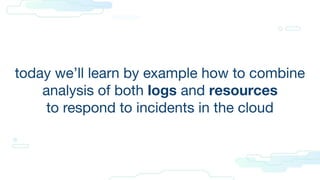 today we’ll learn by example how to combine
analysis of both logs and resources
to respond to incidents in the cloud
 