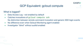 What is logged?
● Data Access Log - not enabled by default
● Catches invocations of gcloud compute ssh
● No distinction between remote command invocation and generic SSH login events
● No diﬀerence even when Gcloud Monitoring agent enabled
● Investigator “blind” without auditd enabled
GCP Equivalent: gcloud compute
 