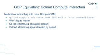 Methods of interacting with Linux Compute VMs:
● gcloud compute ssh –zone ZONE INSTANCE – ‘<run command here>’
● Won’t log to histﬁle
● No ipcTempﬁle.log equivalent (sadly!)
● Gcloud Monitoring agent disabled by default
GCP Equivalent: Gcloud Compute Interaction
 