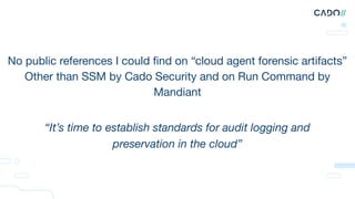 No public references I could ﬁnd on “cloud agent forensic artifacts”
Other than SSM by Cado Security and on Run Command by
Mandiant
“It’s time to establish standards for audit logging and
preservation in the cloud”
 