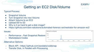 Getting an EC2 Disk/Volume
Typical Process:
● Snapshot Volume
● Turn Snapshot into new Volume
● Attach Volume to an EC2
● Upload DD to S3
● Why is it so hard to get a disk image?
● https://github.com/aws-solutions/automated-forensic-orchestrator-for-amazon-ec2
Issues:
- Performance - Fast Snapshot Restore
- Marketplace Codes
Alternative Options:
- Block API - https://github.com/awslabs/coldsnap
- Transfer Disk, in Parallel with Processing
 