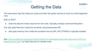 Getting the Data
The web server logs the malicious script and other ﬁle system activity to work out what happened
here
EKS on EC2?
● Grab the data the whole volume from the node. Typically overlay2 versioned ﬁlesystem.
Can also grab ﬁles from inside the container using Kubernetes API
● Also grab memory from inside the container too as CAP_SYS_PTRACE is typically enabled
See “How we Sped up Acquiring Forensic Data From Managed Kubernetes Services by 97% by
Rebuilding the SDK” by Cado Security for sample code
 