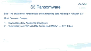S3 Ransomware
See “The anatomy of ransomware event targeting data residing in Amazon S3”
Most Common Causes:
1. IAM Access Key Accidental Disclosure
2. Vulnerability on EC2 with IAM Proﬁle and IMDSv1 → STS Token
 