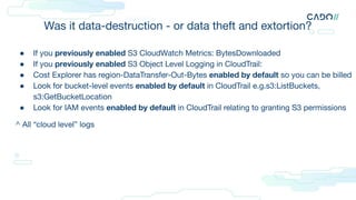 Was it data-destruction - or data theft and extortion?
● If you previously enabled S3 CloudWatch Metrics: BytesDownloaded
● If you previously enabled S3 Object Level Logging in CloudTrail:
● Cost Explorer has region-DataTransfer-Out-Bytes enabled by default so you can be billed
● Look for bucket-level events enabled by default in CloudTrail e.g.s3:ListBuckets,
s3:GetBucketLocation
● Look for IAM events enabled by default in CloudTrail relating to granting S3 permissions
^ All “cloud level” logs
 