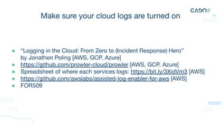 Make sure your cloud logs are turned on
● “Logging in the Cloud: From Zero to (Incident Response) Hero”
by Jonathon Poling [AWS, GCP, Azure]
● https://github.com/prowler-cloud/prowler [AWS, GCP, Azure]
● Spreadsheet of where each services logs: https://bit.ly/3XidVm3 [AWS]
● https://github.com/awslabs/assisted-log-enabler-for-aws [AWS]
● FOR509
 