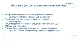 Make sure you can access resource-level data
● Set up permissions, roles and conﬁgurations in advance
○ e.g. Can you ECS Exec to your ECS Containers?
● Practice and test your access in advance, continually
○ It will degrade!
● Forward logs from resources to CloudWatch or SIEM. But $$$
● EDR can help, if installed
● FOR509 “Enterprise Cloud Forensics and Incident Response”
○ && FOR577 Linux Threat Hunting & Incident Response (new)
 