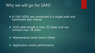 Why we will go for SAN?
 In DAS HDDs are connected in a single path and
bandwidth also shared.
 SCSI cable length is max. 25 meter and can
connect max. 16 disks
 Maintenance down time is there
 Application needs performance
 