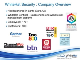 WhiteHat Security : Company Overview
ØHeadquartered in Santa Clara, CA
ØWhiteHat Sentinel – SaaS end-to-end website risk
  management platform
ØEmployees: 170+
ØCustomers: 500+


     Cool Vendor




                   The FutureNow List




                                            © 2012 WhiteHat Security, Inc.
 