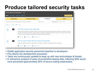 Produce tailored security tasks




•   Distills application security personnel expertise to developers.
•   Fits cleanly into development processes.
•   Tasks are continuously updated to keep up with new technologies & threats.
•   In retroactive analysis of years of penetration-testing data, following SDE would
    have prevented approximately 85% of secure coding weaknesses.


                                                                  © 2012 WhiteHat Security, Inc.   32
 