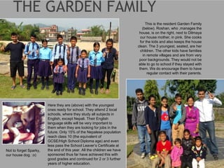 Here they are (above) with the youngest
ones ready for school. They attend 2 local
schools, where they study all subjects in
English, except Nepali. Their English
language skills will be very important to
them when they are looking for jobs in the
future. Only 15% of the Nepalese population
reach class 10 (the equivalent of
GCSE/High School Diploma age) and even
less pass the School Leaver’s Certificate at
the end of this year. All the children we have
sponsored thus far have achieved this with
good grades and continued for 2 or 3 further
years of higher education.
Not to forget Sparky,
our house dog. :o)
This is the resident Garden Family
(below). Roshan, who ,manages the
house, is on the right, next to Dilmaya
our house mother, in pink. She cooks
for the kids and also keeps the house
clean. The 3 youngest, seated, are her
children. The other kids have families
in remote villages and are from very
poor backgrounds. They would not be
able to go to school if they stayed with
them. We do encourage them to have
regular contact with their parents.
 