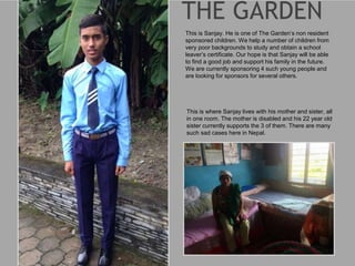 This is Sanjay. He is one of The Garden’s non resident
sponsored children. We help a number of children from
very poor backgrounds to study and obtain a school
leaver’s certificate. Our hope is that Sanjay will be able
to find a good job and support his family in the future.
We are currently sponsoring 4 such young people and
are looking for sponsors for several others.
This is where Sanjay lives with his mother and sister, all
in one room. The mother is disabled and his 22 year old
sister currently supports the 3 of them. There are many
such sad cases here in Nepal.
 
