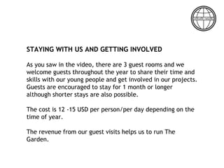 STAYING WITH US AND GETTING INVOLVED
As you saw in the video, there are 3 guest rooms and we
welcome guests throughout the year to share their time and
skills with our young people and get involved in our projects.
Guests are encouraged to stay for 1 month or longer
although shorter stays are also possible.
The cost is 12 -15 USD per person/per day depending on the
time of year.
The revenue from our guest visits helps us to run The
Garden.
 