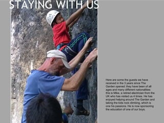 Here are some the guests we have
received in the 3 years since The
Garden opened: they have been of all
ages and many different nationalities:
this is Mike, a retired electrician from the
UK who has visited us 4 times. He has
enjoyed helping around The Garden and
taking the kids rock climbing, which is
one of his passions. He is now
sponsoring the education of one of our
boys.
STAYING WITH US
 