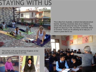 This is Fern, a 20 year old girl from England, on her
gap year teaching yoga to our kids.
This is Bea from Australia, a retired international school
teacher, teaching a business class at our children’s
school. Bea wrote about her stay at The Garden: ‘You
taught me about joy in life, mountains, and family which
is not blood. Thank you for allowing me to help you. It
means a great deal to me.’
 