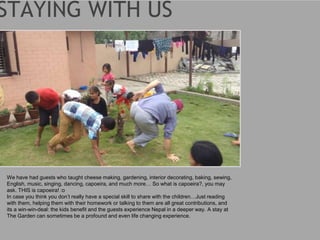 We have had guests who taught cheese making, gardening, interior decorating, baking, sewing,
English, music, singing, dancing, capoeira, and much more… So what is capoeira?, you may
ask. THIS is capoeira! :o
In case you think you don’t really have a special skill to share with the children…Just reading
with them, helping them with their homework or talking to them are all great contributions, and
its a win-win-deal: the kids benefit and the guests experience Nepal in a deeper way. A stay at
The Garden can sometimes be a profound and even life changing experience.
 