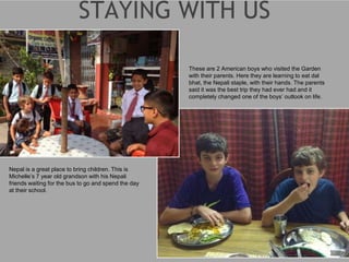 Nepal is a great place to bring children. This is
Michelle’s 7 year old grandson with his Nepali
friends waiting for the bus to go and spend the day
at their school.
These are 2 American boys who visited the Garden
with their parents. Here they are learning to eat dal
bhat, the Nepali staple, with their hands. The parents
said it was the best trip they had ever had and it
completely changed one of the boys’ outlook on life.
 