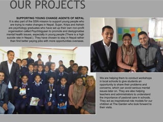 SUPPORTING YOUNG CHANGE AGENTS OF NEPAL
It is also part of the SSN mission to support young people who
are trying to make changes in Nepal. Sujan, Kripa and Ashish
are psychology graduates who have set up their own non-profit
organisation called Psychbigyaan to promote and destygmatise
mental health issues, especially in young people (There is a high
suicide rate in Nepal.). They have chosen to stay in Nepal rather
than find better paying jobs with more opportunities overseas.
We are helping them to conduct workshops
in local schools to give students an
opportunity to share their problems and
concerns, which can avoid serious mental
issues later on. They are also helping
teachers and administrators to understand
the importance of pastoral care in schools.
They act as inspirational role models for our
children at The Garden who look forward to
their visits.
 