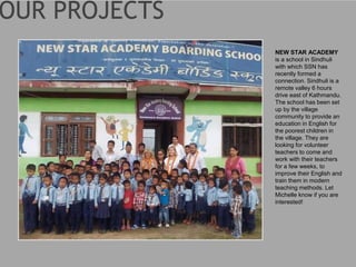 NEW STAR ACADEMY
is a school in Sindhuli
with which SSN has
recently formed a
connection. Sindhuli is a
remote valley 6 hours
drive east of Kathmandu.
The school has been set
up by the village
community to provide an
education in English for
the poorest children in
the village. They are
looking for volunteer
teachers to come and
work with their teachers
for a few weeks, to
improve their English and
train them in modern
teaching methods. Let
Michelle know if you are
interested!
 