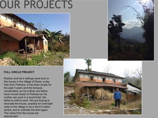 FULL CIRCLE PROJECT
Roshan and his 4 siblings were born in
this house in the village of Dawa, a day
hike from Pokhara. It has been empty for
the past 4 years and the terraces
uncultivated, as his mother and father
have moved closer to Pokhara so his
mother can work in a local hotel. His
father is unfit to work. We are hoping to
renovate the house, possibly for overnight
visits to the village or as a kind of visitor
centre, and to cultivate the land again.
The views from the house are
spectacular!
 