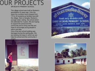SRI BIJAYA PRIMARY SCHOOL
The village school was built by Roshan’s
grandfather 43 years ago. Over the
years the numbers have dropped from
170 to 30 students as families have left
the village. Here is Sangita, Roshan’s
younger sister visiting the school which
she attended for 4 years. We are hoping
to support the school and the
community and to bring new life and
hope to encourage young people to
return and stay.
One of the two school building was
damaged during the earthquake. We
are looking into ways in which we can
help the school and the community it
serves.
 