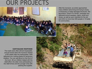 EARTHQUAKE RESPONSE
The roads were often almost impassable,
and got worse when the monsoon started
a few weeks after the earthquakes. SSN
delivered zinc roofing sheets for temporary
shelters. You can see Binod on the front of
the truck. All our children helped with the
relief effort, the older ones participating in
the relief drives and the younger ones with
packing the supplies.
After the monsoon, as winter approached,
many children were living and trying to study
in temporary or badly damaged structures. We
launched a “Warm For Winter” campaign and
delivered school sweaters, tights, socks and
shoes, as well as warm blankets for the old
and infirm to more than 500 people in 10 badly
hit communities.
 