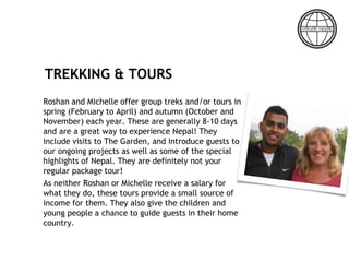 TREKKING & TOURS
Roshan and Michelle offer group treks and/or tours in
spring (February to April) and autumn (October and
November) each year. These are generally 8-10 days
and are a great way to experience Nepal! They
include visits to The Garden, and introduce guests to
our ongoing projects as well as some of the special
highlights of Nepal. They are definitely not your
regular package tour!
As neither Roshan or Michelle receive a salary for
what they do, these tours provide a small source of
income for them. They also give the children and
young people a chance to guide guests in their home
country.
 