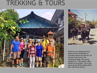 Roshan is an experienced tour
guide and has certification in
mountain rescue and first aid. He
has led many tours in the
Annapurna range. The young
people from “The Garden” often
assist him as porters. This is this
year’s group (2016) setting off for
the 4 day Poon Hill trek.
 