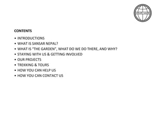CONTENTS
• INTRODUCTIONS
• WHAT IS SANSAR NEPAL?
• WHAT IS “THE GARDEN”, WHAT DO WE DO THERE, AND WHY?
• STAYING WITH US & GETTING INVOLVED
• OUR PROJECTS
• TREKKING & TOURS
• HOW YOU CAN HELP US
• HOW YOU CAN CONTACT US
 