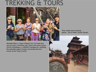 Michelle offers a “Taste of Nepal” tour, for those who
are not up for a full blown trek. Here is this year’s group
(2016) in Bhaktapur, a UNESCO heritage city, sampling
the speciality yoghurt made in terracotta pots and
known as the “king of curds”!
They visited some amazing
places…this is Patan, Durbar Square.
 
