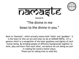 Sanskrit:
“The divine in me
bows to the divine in you.”
Back to ‘Namaste’, which actually means both ‘hello’ and ‘goodbye’. It
is the heart of who we are and what we do at SANSAR NEPAL. It’s a
gesture which is a recognition of the basic goodness and dignity of each
human being. By bringing people of different backgrounds together to
work, play and learn from each other, we believe we are doing our part
in making the world a better place.
Thank you for taking time to read this.
 