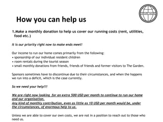 1.Make a monthly donation to help us cover our running costs (rent, utilities,
food etc.)
It is our priority right now to make ends meet!
Our income to run our home comes primarily from the following:
• sponsorship of our individual resident children
• room rentals during the tourist season
• small monthly donations from friends, friends of friends and former visitors to The Garden.
Sponsors sometimes have to discontinue due to their circumstances, and when the happens
we run into a deficit, which is the case currently.
So we need your help!!!
We are right now looking for an extra 500 USD per month to continue to run our home
and our organisation.
Any kind of monthly contribution, even as little as 10 USD per month would be, under
the circumstances, of enormous help to us.
Unless we are able to cover our own costs, we are not in a position to reach out to those who
need us.
How you can help us
 