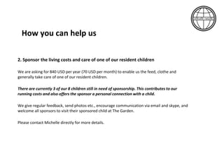 2. Sponsor the living costs and care of one of our resident children
We are asking for 960 USD per year (80 USD per month) to enable us the feed, clothe and
generally take care of one of our resident children. (We can also split care packages into two
equal contributions of 480 USD per year – or 40 USD per month.)
There are currently 3 of our 8 children still in need of sponsorship. This contributes to our
running costs and also offers the sponsor a personal connection with a child.
We give regular feedback, send photos etc., encourage communication via email and skype, and
welcome all sponsors to visit their sponsored child at The Garden.
Please contact Michelle directly for more details.
How you can help us
 