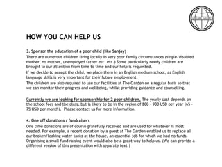 HOW YOU CAN HELP US
3. Sponsor the education of a poor child (like Sanjay)
There are numerous children living locally in very poor family circumstances (single/disabled
mother, no mother, unemployed father etc. etc.) Some particularly needy children are
brought to our attention from time to time and our help is requested.
If we decide to accept the child, we place them in an English medium school, as English
language skills is very important for their future employment.
The children are also required to use our facilities at The Garden on a regular basis so that
we can monitor their progress and wellbeing, whilst providing guidance and counselling.
Currently we are looking for sponsorship for 2 poor children. The yearly cost depends on
the school fees and the class, but is likely to be in the region of 800 - 900 USD per year (65 -
75 USD per month). Please contact us for more information.
4. One off donations / fundraisers
One time donations are of course gratefully received and are used for whatever is most
needed. For example, a recent donation by a guest at The Garden enabled us to replace all
our broken/leaking water tanks at the house, an essential job for which we had no funds.
Organising a small fund raising event would also be a great way to help us. (We can provide a
different version of this presentation with separate text.)
 