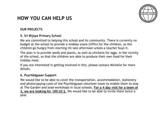 HOW YOU CAN HELP US
OUR PROJECTS
5. Sri Bijaya Primary School
We are committed to helping this school and its community. There is currently no
budget at the school to provide a midday snack (tiffin) for the children, so the
children go hungry from morning till late afternoon unless a teacher buys it.
The plan is to provide seeds and plants, as well as chickens for eggs, in the vicinity
of the school, so that the children are able to produce their own food for their
midday meal.
If you are interested in getting involved in this, please contact Michelle for more
details.
6. Psychbigyaan Support
We would like to be able to cover the transportation, accommodation, stationery
and photocopying costs of the Psychbigyaan volunteer team to enable them to stay
at The Garden and lead workshops in local schools. For a 4 day visit for a team of
3, we are looking for 100 US $. We would like to be able to invite them twice a
year.
 