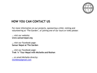 HOW YOU CAN CONTACT US
For more information on our projects, sponsoring a child, visiting and
volunteering at ‘The Garden’, or joining one of our tours or treks please:
… visit our website:
www.sansarnepal.org
… visit our Facebook page:
Sansar Nepal at The Garden
… visit our Facebook page:
Trek ’n’ Tour Nepal with Michelle and Roshan
… or email Michelle directly:
michbliss@gmail.com
 