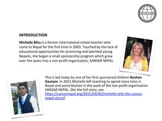INTRODUCTION
Michelle Bliss is a former international school teacher who
came to Nepal for the first time in 2003. Touched by the lack of
educational opportunities for promising and talented young
Nepalis, she began a small sponsorship program which grew
over the years into a non profit organisation, SANSAR NEPAL.
This is led today by one of her first sponsored children Roshan
Gautam. In 2011 Michelle left teaching to spend more time in
Nepal and assist Roshan in the work of the non profit organisation
SANSAR NEPAL. (for the full story, see
https://sansarnepal.org/2015/03/05/michelle-tells-the-sansar-
nepal-story/)
 