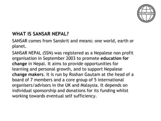 WHAT IS SANSAR NEPAL?
SANSAR comes from Sanskrit and means: one world, earth or
planet.
SANSAR NEPAL (SSN) was registered as a Nepalese non profit
organisation in September 2003 to promote education for
change in Nepal. It aims to provide opportunities for
learning and personal growth, and to support Nepalese
change makers. It is run by Roshan Gautam at the head of a
board of 7 members and a core group of 5 international
organisers/advisors in the UK and Malaysia. It depends on
individual sponsorship and donations for its funding whilst
working towards eventual self sufficiency.
 