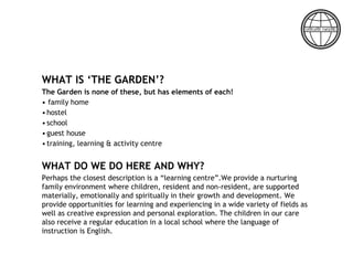 WHAT IS ‘THE GARDEN’?
The Garden is none of these, but has elements of each!
• family home
•hostel
•school
•guest house
•training, learning & activity centre
WHAT DO WE DO HERE AND WHY?
Perhaps the closest description is a “learning centre”.We provide a nurturing
family environment where children, resident and non-resident, are supported
materially, emotionally and spiritually in their growth and development. We
provide opportunities for learning and experiencing in a wide variety of fields as
well as creative expression and personal exploration. The children in our care
also receive a regular education in a local school where the language of
instruction is English.
 