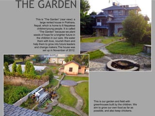 This is “The Garden” (rear view): a
large rented house in Pokhara,
Nepal, which is home to 8 Nepalese
children/young people. It is called
“The Garden” because we plant
seeds of hope for a brighter future in
the children in our care. We water
them with love, nourish them and
help them to grow into future leaders
and change makers.The house was
set up in November of 2012.
This is our garden and field with
greenhouses built by the children. We
aim to grow our own food as far as
possible, and also keep chickens.
 